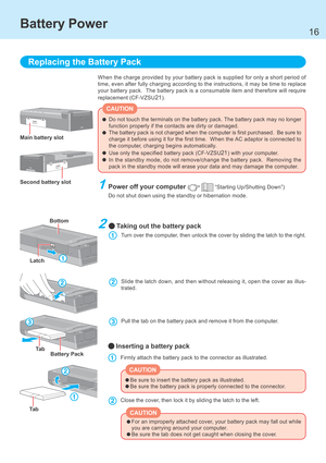 Page 1616
When the charge provided by your battery pack is supplied for only a short period of
time, even after fully charging according to the instructions, it may be time to replace
your battery pack.  The battery pack is a consumable item and therefore will require
replacement (CF-VZSU
21).
Replacing the Battery Pack
1Power off your computer (  “Starting Up/Shutting Down”)
Do not shut down using the standby or hibernation mode.
Battery Power
Do not touch the terminals on the battery pack. The battery pack...