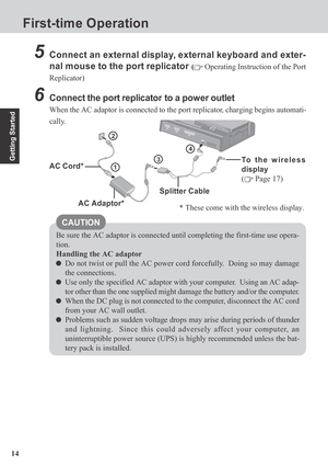 Page 1414
Getting Started
First-time Operation
5Connect an external display, external keyboard and exter-
nal mouse to the port replicator 
( Operating Instruction of the Port
Replicator)
6Connect the port replicator  to a power outlet
When the AC adaptor is connected to the port replicator, charging begins automati-
cally.
3
2
1
Be sure the AC adaptor is connected until completing the first-time use opera-
tion.
Handling the AC adaptor
Do not twist or pull the AC power cord forcefully.  Doing so may damage
the...