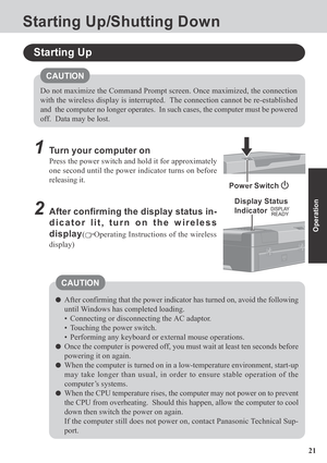 Page 2121
Operation
Starting Up/Shutting Down
1Turn your computer on
Press the power switch and hold it for approximately
one second until the power indicator turns on before
releasing it.
Starting Up
2After confirming the display status in-
dicator lit, turn on the wireless
display
(Operating Instructions of the wireless
display)
After confirming that the power indicator has turned on, avoid the following
until Windows has completed loading.
• Connecting or disconnecting the AC adaptor.
• Touching the power...