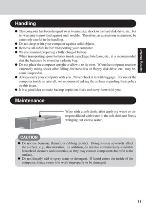 Page 1111
Getting Started
Handling
This computer has been designed so as to minimize shock to the hard disk drive, etc., but
no warranty is provided against such trouble.  Therefore, as a precision instrument, be
extremely careful in the handling.
Do not drop or hit your computer against solid objects.
Remove all cables before transporting your computer.
We recommend preparing a fully charged battery.
When transporting spare batteries inside a package, briefcase, etc., it is recommended
that the batteries be...