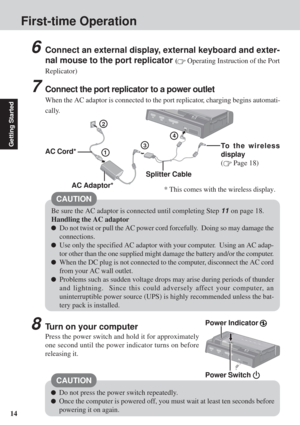 Page 1414
Getting Started
6Connect an external display, external keyboard and exter-
nal mouse to the port replicator 
( Operating Instruction of the Port
Replicator)
7Connect the port replicator to a power outlet
When the AC adaptor is connected to the port replicator, charging begins automati-
cally.
3
2
1
Be sure the AC adaptor is connected until completing Step 11 on page 18.
Handling the AC adaptor
Do not twist or pull the AC power cord forcefully.  Doing so may damage the
connections.
Use only the...