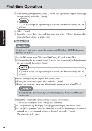 Page 1616
Getting Started
Do not press any key or move the mouse until [Windows 2000 Professional
Setup] is displayed.
CAUTION
Windows 2000
First-time Operation
3Select settings for your region, then select [Next].
4Enter your name and organization and select [Next].
5Enter your computer name and administrator password and select [Next].
CAUTION
Remember this password! If password is forgotten, Windows 2000 cannot
be operated.
6Input the correct date, time and time zone and select [Next].
You can also complete...