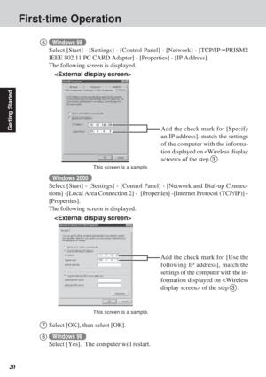 Page 2020
Getting Started
First-time Operation
7Select [OK], then select [OK].
8Windows 98
Select [Yes].  The computer will restart.

Add the check mark for [Specify
an IP address], match the settings
of the computer with the informa-
tion displayed on  of the step  
3  .
This screen is a sample.
6Windows 98
Select [Start] - [Settings] - [Control Panel] - [Network] - [TCP/IP   PRISM2
IEEE 802.11 PC CARD Adapter] - [Properties] - [IP Address].
The following screen is displayed.
Windows 2000
Select [Start] -...