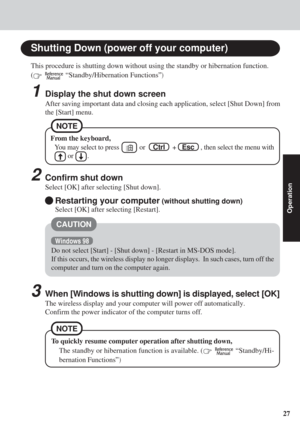 Page 2727
Operation
Shutting Down (power off your computer)
From the keyboard,
You may select to press        or    Ctrl     +    Esc    , then select the menu with
     or     .
2Confirm shut down
Select [OK] after selecting [Shut down].
This procedure is shutting down without using the standby or hibernation\
 function.
(
   “Standby/Hibernation Functions”)
1Display the shut down screen
After saving important data and closing each application, select [Shut D\
own] from
the [Start] menu.
NOTE
Restarting your...