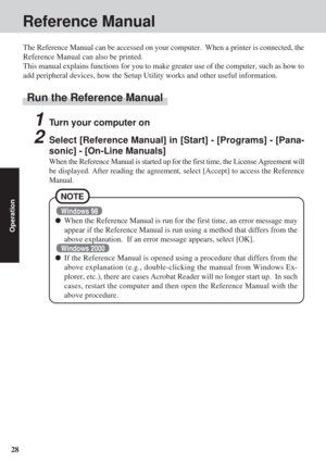 Page 2828
Operation
Reference Manual
1Turn your computer on
2Select [Reference Manual] in [Start] - [Programs] - [Pana-
sonic] - [On-Line Manuals]
When the Reference Manual is started up for the first time, the License \
Agreement will
be displayed. After reading the agreement, select [Accept] to access the\
 Reference
Manual.
The Reference Manual can be accessed on your computer.  When a printer i\
s connected, the
Reference Manual can also be printed.
This manual explains functions for you to make greater use...