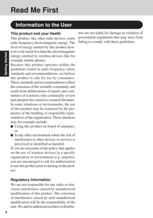 Page 44
Getting Started
Read Me First
Information to the User
This product and your Health
This product, like other radio devices, emits
radio frequency electromagnetic energy. The
level of energy emitted by this product how-
ever is far much less than the electromagnetic
energy emitted by wireless devices like for
example mobile phones.
Because this product operates within the
guidelines found in radio frequency safety
standards and recommendations, we believe
this product is safe for use by consumers.
These...