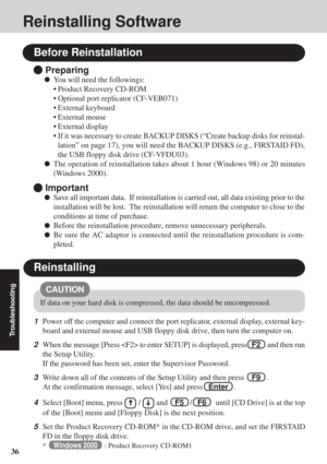 Page 3636
Troubleshooting
Reinstalling Software
Before Reinstallation
 Preparing
You will need the followings:
• Product Recovery CD-ROM
• Optional port replicator (CF-VEB071)
• External keyboard
• External mouse
• External display
• If it was necessary to create BACKUP DISKS (“Create backup disks for\
 reinstal-lation” on page 17), you will need the BACKUP DISKS (e.g., FIRSTAID FD),
the USB floppy disk drive (CF-VFDU03).
The operation of reinstallation takes about 1 hour (Windows 98) or 20 minutes
(Windows...
