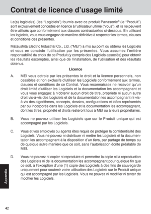 Page 4242
Appendix
Contrat de licence d’usage limité
A. MEI vous octroie par les présentes le droit et la licence personnels, non
cessibles et non exclusifs d’utiliser les Logiciels conformément aux termes,
clauses et conditions de ce Contrat. Vous reconnaissez ne recevoir qu’un
droit limité d’utiliser les Logiciels et la documentation les accompagnant et
vous vous engagez à n’obtenir aucun droit de titre, propriété ni aucun autre
droit vis-à-vis des Logiciels et de la documentation les accompagnant ni vis-...