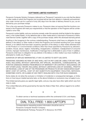 Page 4949
Appendix
SOFTWARE LIMITED WARRANTY
Panasonic Computer Solution Company (referred to as “Panasonic”) warrants to you only that the disk(s)
or other media on which the Programs are furnished will be free from defects in materials and workman-
ship under normal use for a period of sixty (60) days from the date of delivery thereof to you, as evi-
denced by your purchase receipt.
This is the only warranty Panasonic makes to you. Panasonic does not warrant that the functions con-
tained in the Programs will...