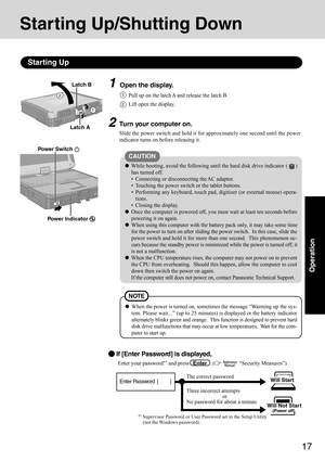 Page 1717
Operation
1Open the display.
Starting Up/Shutting Down
Starting Up
2Turn your computer on.
Slide the power switch and hold it for approximately one second until the power
indicator turns on before releasing it.
2
CAUTION
While booting, avoid the following until the hard disk drive indicator ()
has turned off.
 Connecting or disconnecting the AC adaptor.
 Touching the power switch or the tablet buttons.
 Performing any keyboard, touch pad, digitizer (or external mouse) opera-
tions.
 Closing the...