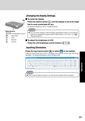 Page 2323
Operation
Changing the Display Settings
To rotate the display
Press the rotation button 
 until the display is set at the angle
that is most comfortable for you.
For detailed information, refer to “Display Rotation”
To adjust the brightness of LCD
Press the LCD brightness control buttons 
 .
You can set the computer so that the display automatically rotates to your preferred
angle when changing from Laptop Mode to Tablet Mode or vice versa.  (
 
“Display Rotation”)
NOTE
 Pen
Tablet Buttons
LCD...