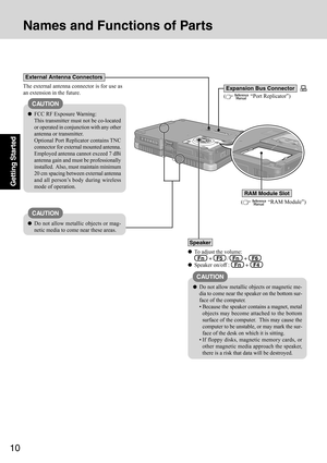 Page 1010
Getting Started
To adjust the volume:
  Fn   +   F5   /   Fn   +   F6
Speaker on/off :   Fn   +   F4
(  “Port Replicator”)
Speaker
(  “RAM Module”)
RAM Module Slot
CAUTION
Do not allow metallic objects or magnetic me-
dia to come near the speaker on the bottom sur-
face of the computer.
 Because the speaker contains a magnet, metal
objects may become attached to the bottom
surface of the computer.  This may cause the
computer to be unstable, or may mark the sur-
face of the desk on which it is...