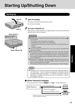 Page 1717
Operation
1Open the display.
Starting Up/Shutting Down
Starting Up
2Turn your computer on.
Slide the power switch and hold it for approximately one second until the power
indicator turns on before releasing it.
2
CAUTION
While booting, avoid the following until the hard disk drive indicator ()
has turned off.
 Connecting or disconnecting the AC adaptor.
 Touching the power switch or the tablet buttons.
 Performing any keyboard, touch pad, touchscreen (or external mouse) op-
erations.
 Closing the...