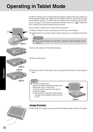 Page 2222
Operation
Operating in Tablet Mode
Usage Example
In Tablet Mode, the computer can be operated while holding the body as shown in the figure. In addition to being used as a regular notebook computer (Laptop mode), this computer can
also be operated in Tablet mode.  Simply turn the display around 180°, and close the computer
with the display facing up.  In Tablet mode, the computer can be operated using the touch-
screen (
 page 21), the software keyboard and the tablet buttons (  “Tablet But-
tons”),...