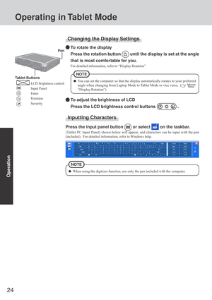 Page 2424
Operation
Changing the Display Settings
To rotate the display
Press the rotation button 
 until the display is set at the angle
that is most comfortable for you.
For detailed information, refer to “Display Rotation”
To adjust the brightness of LCD
Press the LCD brightness control buttons 
 .
You can set the computer so that the display automatically rotates to your preferred
angle when changing from Laptop Mode to Tablet Mode or vice versa.  (
 
“Display Rotation”)
NOTE
 Pen
Tablet Buttons
LCD...