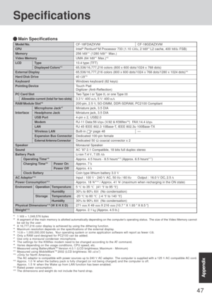 Page 4747
AppendixAppendix
Specifications
CF-18FDAZXVM CF-18GDAZXVM
Intel® Pentium® M Processor 733 (1.10 GHz, 2 MB*1 L2 cache, 400 MHz FSB)
256 MB*1 (1280 MB*1 Max.)
UMA (64 MB*1 Max.)*2
10.4 type (TFT)
65,536/16,777,216 colors (800 x 600 dots/1024 x 768 dots)
65,536/16,777,216 colors (800 x 600 dots/1024 x 768 dots/1280 x 1024 dots)*4
40 GB*5
Windows keyboard (82 keys)
Touch Pad
Digitizer (Anti-Reflection)
Two Type I or Type II, or one Type III
3.3 V: 400 mA, 5 V: 400 mA
200-pin, 2.5 V,  SO-DIMM, DDR-SDRAM,...