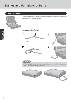 Page 1212
Getting Started
Using the Tether
The tether can be attached to the bottom right or bottom left corner of the display. It prevents the
pen (included) from falling accidentally.
Attaching the Tether
1
23
4
Tether
CAUTION
When closing the display, be careful not to catch the tether between the display and main
part of the computer. (See the figure below.)
Names and Functions of Parts 