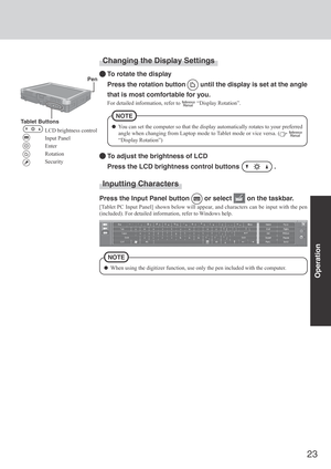 Page 2323
Operation
Changing the Display Settings
To rotate the display
Press the rotation button 
 until the display is set at the angle
that is most comfortable for you.
For detailed information, refer to  “Display Rotation”.
To adjust the brightness of LCD
Press the LCD brightness control buttons 
 .
You can set the computer so that the display automatically rotates to your preferred
angle when changing from Laptop mode to Tablet mode or vice versa. (
 
“Display Rotation”)
NOTE
 Pen
Tablet Buttons
LCD...