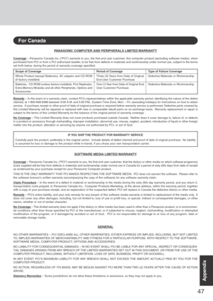 Page 4747
AppendixAppendix
PANASONIC COMPUTER AND PERIPHERALS LIMITED WARRANTY
Coverage – Panasonic Canada Inc. (“PCI”) warrants to you, the first end user customer, this computer product (excluding software media), when
purchased from PCI or from a PCI authorized reseller, to be free from defects in materials and workmanship under normal use, subject to the terms
set forth below, during the period of warranty coverage specified.
Remedy – In the event of a warranty claim, contact PCI’s representatives within...