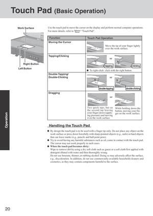 Page 2020
Operation
Touch Pad (Basic Operation)
Use the touch pad to move the cursor on the display and perform normal computer operations.
For more details, refer to 
 “Touch Pad”.
Handling the Touch Pad
By design the touch pad is to be used with a finger tip only. Do not place any object on the
work surface or press down forcefully with sharp-pointed objects (e.g., nails) or hard objects
that can leave marks (e.g., pencils and ball point pens).
Try to avoid having any harmful substances such as oil, come in...