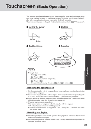 Page 2121
Operation
Touchscreen (Basic Operation)
Your computer is equipped with a touchscreen function allowing you to perform the same opera-
tions as the touch pad or mouse by touching the surface of the display with the stylus (included).
(The following explanation gives one example (for the default settings).)
The operation settings can be changed.  For detailed information, refer to 
 “Touchscreen”.
 Moving the cursor
 Double-clicking
 Clicking
 Dragging
Cursor
Handling the Touchscreen
Use the stylus...