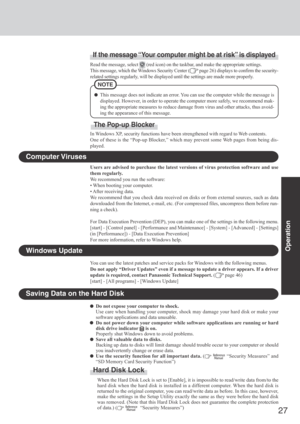 Page 2727
Operation
Saving Data on the Hard Disk
Do not expose your computer to shock.
Use care when handling your computer, shock may damage your hard disk or make your
software applications and data unusable.
Do not power down your computer while software applications are running or hard
disk drive indicator 
 is on.
Properly shut Windows down to avoid problems.
Save all valuable data to disks.
Backing up data to disks will limit damage should trouble occur to your computer or should
you inadvertently change...