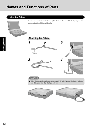 Page 1212
Getting Started
Using the Tether
The tether can be attached to the bottom right or bottom left corner of the display. It prevents the
pen (included) from falling accidentally.
Attaching the Tether
1
23
4
Tether
CAUTION
When closing the display, be careful not to catch the tether between the display and main
part of the computer. (See the figure below.)
Names and Functions of Parts 