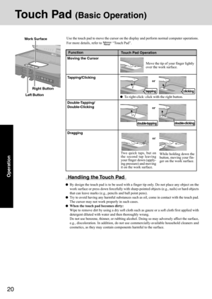 Page 2020
Operation
Touch Pad (Basic Operation)
Use the touch pad to move the cursor on the display and perform normal computer operations.
For more details, refer to 
 “Touch Pad”.
Handling the Touch Pad
By design the touch pad is to be used with a finger tip only. Do not place any object on the
work surface or press down forcefully with sharp-pointed objects (e.g., nails) or hard objects
that can leave marks (e.g., pencils and ball point pens).
Try to avoid having any harmful substances such as oil, come in...