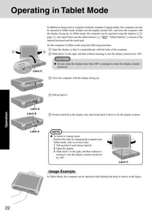 Page 2222
Operation
Operating in Tablet Mode
Usage Example
In Tablet Mode, the computer can be operated while holding the body as shown in the figure. In addition to being used as a regular notebook computer (Laptop mode), this computer can also
be operated in Tablet mode. Simply turn the display around 180°, and close the computer with
the display facing up. In Tablet mode, the computer can be operated using the digitizer (
page 21), the Input Panel and the tablet buttons (  “Tablet Buttons”), instead of the...