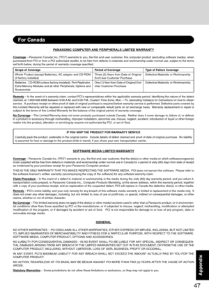 Page 4747
AppendixAppendix
PANASONIC COMPUTER AND PERIPHERALS LIMITED WARRANTY
Coverage – Panasonic Canada Inc. (“PCI”) warrants to you, the first end user customer, this computer product (excluding software media), when
purchased from PCI or from a PCI authorized reseller, to be free from defects in materials and workmanship under normal use, subject to the terms
set forth below, during the period of warranty coverage specified.
Remedy – In the event of a warranty claim, contact PCI’s representatives within...