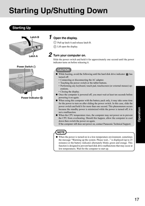 Page 1717
Operation
1Open the display.
Starting Up/Shutting Down
Starting Up
2Turn your computer on.
Slide the power switch and hold it for approximately one second until the power
indicator turns on before releasing it.
2
CAUTION
While booting, avoid the following until the hard disk drive indicator  has
turned off.
• Connecting or disconnecting the AC adaptor.
• Touching the power switch or the tablet buttons.
• Performing any keyboard, touch pad, touchscreen (or external mouse) op-
erations.
• Closing the...