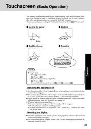 Page 2121
Operation
Touchscreen (Basic Operation)
Your computer is equipped with a touchscreen function allowing you to perform the same opera-
tions as the touch pad or mouse by touching the surface of the display with the stylus (included).
(The following explanation gives one example (for the default settings).)
The operation settings can be changed.  For detailed information, refer to 
 “Touchscreen”.
 Moving the cursor
 Double-clicking
 Clicking
 Dragging
Cursor
Handling the Touchscreen
Use the stylus...