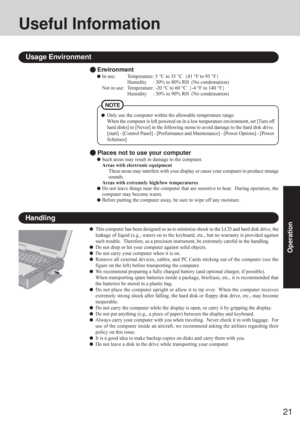 Page 2121
Operation
Useful Information
Environment
In use: Temperature: 5 °C to 35 °C  {41 °F to 95 °F}
Humidity     : 30% to 80% RH  (No condensation)
Not in use: Temperature: -20 °C to 60 °C  {-4 °F to 140 °F}
Humidity     : 30% to 90% RH  (No condensation)
Usage Environment
Handling
This computer has been designed so as to minimize shock to the LCD and hard disk drive, the
leakage of liquid (e.g., water) on to the keyboard, etc., but no warranty is provided against
such trouble.  Therefore, as a precision...