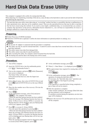 Page 3939
Appendix
Hard Disk Data Erase Utility
This computer is equipped with a utility for erasing hard disk data.
When disposing of or transferring ownership of this device, erase all data on the hard disk in order to prevent the theft of hard disk
data following the steps below.
The hard disk data erase utility erases data using an “overwriting” method, but there is a possibility that due to malfunctions or
other operational errors, data may not be completely erased. There are also specialized devices that...