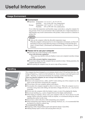 Page 2121
Operation
Useful Information
Environment
Operation: Temperature: 5 °C to 35 °C  {41 °F to 95 °F}
Humidity     : 30% to 80% RH  (No condensation)
Storage: Temperature: -20 °C to 60 °C  {-4 °F to 140 °F}
Humidity     : 30% to 90% RH  (No condensation)
Usage Environment
Handling
This computer has been designed so as to minimize shock to the LCD and hard disk drive, the
leakage of liquid (e.g., water) on to the keyboard, etc., but no warranty is provided against such
trouble.  Therefore, as a precision...