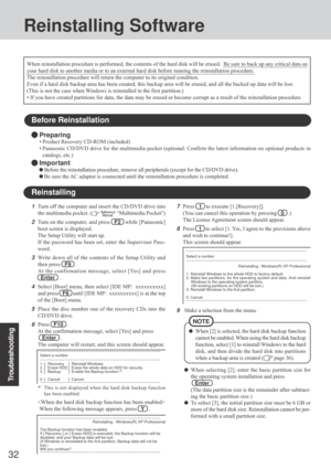 Page 32Troubleshooting
32
9Make a selection from the menu.
When [2] is selected, the hard disk backup function
cannot be enabled. When using the hard disk backup
function, select [1] to reinstall Windows to the hard
disk, and then divide the hard disk into partitions
when a backup area is created (
 page 36).
NOTE
Reinstalling Software
Before Reinstallation
Preparing
• Product Recovery CD-ROM (included)
• Panasonic CD/DVD drive for the multimedia pocket (optional: Confirm the latest information on optional...