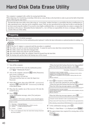 Page 4040
Appendix
Hard Disk Data Erase Utility
This computer is equipped with a utility for erasing hard disk data.
When disposing of or transferring ownership of this device, erase all data on the hard disk in order to prevent the theft of hard disk
data by following the steps below.
The hard disk data erase utility erases data using an “overwriting” method, but there is a possibility that due to malfunctions or
other operational errors, data may not be completely erased. There are also specialized devices...