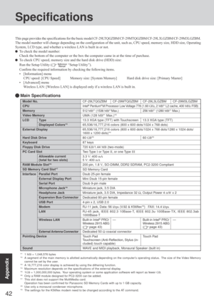 Page 4242
Appendix
Specifications
Model No.
CPU
Memory
Video Memory
LCD Type
Displayed Colors*3
External Display
Hard Disk Drive
Keyboard
Floppy Disk Drive
PC Card Slot
Allowable current
(total for two slots)
RAM Module Slot*6
SD Memory Card Slot*7
Interface Parallel Port
External Display Port
Serial Port
Microphone Jack*8
Headphone Jack
Expansion Bus Connector
USB Port
Modem
LAN
Wireless LAN
External Antenna Connector
Pointing Device
Sound
*11 MB = 1,048,576 bytes
*2A segment of the main memory is allotted...