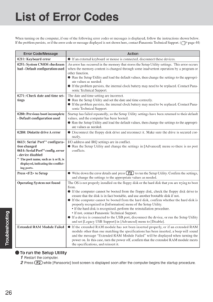 Page 26Troubleshooting
26
List of Error Codes
When turning on the computer, if one of the following error codes or messages is displayed, follow the instructions shown below.
If the problem persists, or if the error code or message displayed is not shown here, contact Panasonic Technical Support. (
 page 44)
Error Code/Message
0211: Keyboard error
0251: System CMOS checksum
bad - Default configuration used
0271: Check date and time set-
tings
0280: Previous boot incomplete
- Default configuration used
02B0:...