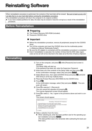 Page 3131
Troubleshooting
Reinstalling Software
„Preparing
zThe Product Recovery DVD-ROM (included).
zPanasonic CD/DVD drive
„Important
zBefore the reinstallation procedure, remove all peripherals (except for the CD/DVD 
drive).
zTurn off the computer and insert the CD/DVD drive into the multimedia pocket. 
(⇒Reference Manual “Multimedia Pocket”)
zBe sure the AC adaptor is connected until the reinstallation procedure is completed.
zEven if reinstallation is executed, the number of times that the DVD video...