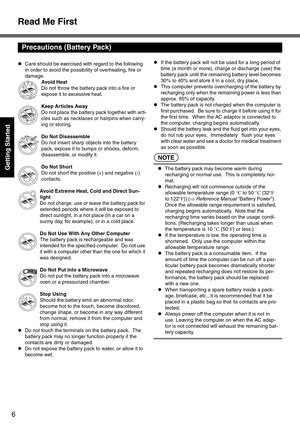 Page 6Read Me First
6
Getting Started
zCare should be exercised with regard to the following 
in order to avoid the possibility of overheating, fire or 
damage.
Avoid Heat
Do not throw the battery pack into a fire or 
expose it to excessive heat.
Keep Articles Away
Do not place the battery pack together with arti-
cles such as necklaces or hairpins when carry-
ing or storing.
Do Not Disassemble
Do not insert sharp objects into the battery 
pack, expose it to bumps or shocks, deform, 
disassemble, or modify...