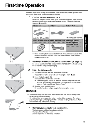 Page 99
Getting Started
First-time Operation
Read the steps below to help you learn what parts are included, and to gain an under-
standing of some basic computer-related operations.
1Confirm the inclusion of all parts.
Make sure the parts shown in the figure have been supplied.  If any of these 
items are missing or is not working properly, contact Panasonic Technical 
Support.(Î page 38 )
z When installing Bs Recorder/Bs CLiP  with Product Recovery DVD-ROM, 
the serial number is required. Take care not to...