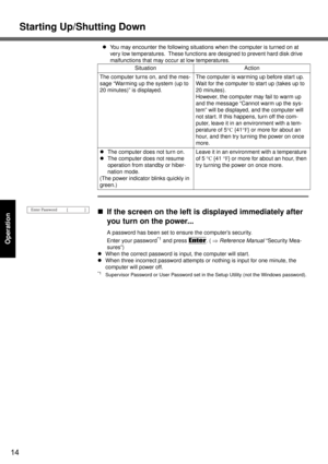 Page 14Starting Up/Shutting Down
14
Operation
zYou may encounter the following situations when the computer is turned on at 
very low temperatures.  These functions are designed to prevent hard disk drive 
malfunctions that may occur at low temperatures.
„If the screen on the left is displayed immediately after 
you turn on the power...
A password has been set to ensure the computer’s security.
Enter your password
*1 and press Enter. ( ⇒ Reference Manual “Security Mea-
sures”)
zWhen the correct password is...