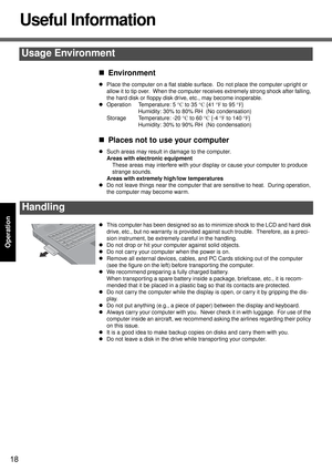 Page 1818
Operation
Useful Information
„Environment
zPlace the computer on a flat stable surface.  Do not place the computer upright or 
allow it to tip over.  When the computer receives extremely strong shock after falling, 
the hard disk or floppy disk drive, etc., may become inoperable.
zOperation Temperature: 5 °C to 35 °C {41 °F to 95 °F}
Humidity: 30% to 80% RH  (No condensation)
Storage Temperature: -20 °C to 60 °C {-4 °F to 140 °F}
Humidity: 30% to 90% RH  (No condensation)
„Places not to use your...