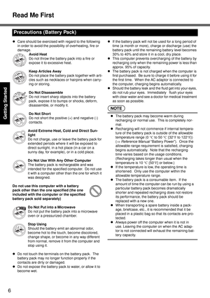 Page 6Read Me First
6
Getting Started
zCare should be exercised with regard to the following 
in order to avoid the possibility of overheating, fire or 
damage.
Avoid Heat
Do not throw the battery pack into a fire or 
expose it to excessive heat.
Keep Articles Away
Do not place the battery pack together with arti-
cles such as necklaces or hairpins when carry-
ing or storing.
Do Not Disassemble
Do not insert sharp objects into the battery 
pack, expose it to bumps or shocks, deform, 
disassemble, or modify...