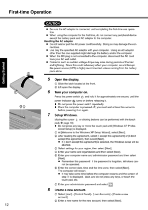 Page 12First-time Operation
12
Getting Started
CAUTION
zBe sure the AC adaptor is connected until completing the first-time use opera-
tion. 
zWhen using the computer for the first time, do not connect any peripheral device 
except the battery pack and AC adaptor to the computer.
Handling the AC adaptor
zDo not twist or pull the AC power cord forcefully.  Doing so may damage the con-
nections.
zUse only the specified AC adaptor with your computer.  Using an AC adaptor 
other than the one supplied might damage...