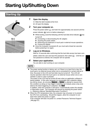 Page 1515
Operation
Starting Up/Shutting Down
1Open the display.
ASlide the latch located at the front.
BLift open the display.
2Turn your computer on.
Press the power switch   and hold it for approximately one second until the 
power indicator   turns on before releasing it.
zWhile booting, avoid the following until the hard disk drive indicator  has 
turned off.
zConnecting or disconnecting the AC adaptor.
zTouching the power switch.
zPerforming any keyboard or touch pad or external mouse operations.
zClosing...