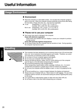 Page 2020
Operation
Useful Information
„Environment
zPlace the computer on a flat stable surface.  Do not place the computer upright or 
allow it to tip over.  When the computer receives extremely strong shock after falling, 
the hard disk or floppy disk drive, etc., may become inoperable.
zIn use Temperature: 5 °C to 35 °C {41 °F to 95 °F}
Humidity: 30% to 80% RH  (No condensation)
Not in use Temperature: -20 °C to 60 °C {-4 °F to 140 °F}
Humidity: 30% to 90% RH  (No condensation)
„Places not to use your...