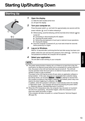 Page 1313
Operation
Starting Up/Shutting Down
1Open the display.
ASlide the latch located at the front.
B Lift open the display.
2Turn your computer on.
Press the power switch   and hold it for approximately one second until the 
power indicator   turns on before releasing it.
zWhile booting, avoid the following until the hard disk drive indicator  has 
turned off.
z Connecting or disconnecting the AC adaptor.
z Touching the power switch.
z Performing any keyboard or touch pad or external mouse operations.
z...