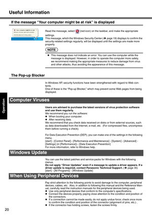 Page 20Useful Information
20
Operation
If the message “Your computer might be at risk” is displayed
Read the message, select   (red icon) on the taskbar, and make the appropriate 
settings.
This message, which the Windows Security Center (Îpage 19) displays to confirm the 
security-related settings regularly, will be displayed until the settings are made more 
properly.
NOTE
zThis message does not indicate an error. You can use the computer while the 
message is displayed. However, in order to operate the...